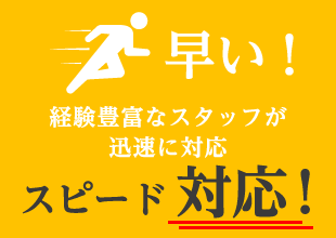 早い! 経験豊富なスタッフが迅速に対応 スピード対応!