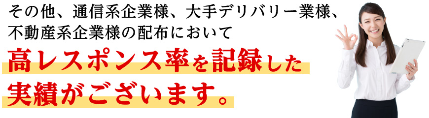 その他、通信系企業様、大手デリバリー業様、不動産系企業様の配布において高レスポンス率を記録した実績がございます。